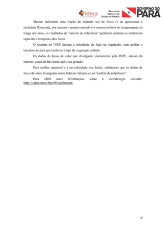 Mesmo indicando uma fração do número real de focos (e de queimadas e
incêndios florestais), por usarem o mesmo método e o mesmo horário de imageamento ao
longo dos anos, os resultados do "satélite de referência" permitem analisar as tendências
espaciais e temporais dos focos.
       O sistema do INPE detecta a existência de fogo na vegetação, sem avaliar o
tamanho da área queimada ou o tipo de vegetação afetada.
       Os dados de focos de calor são divulgados diariamente pelo INPE, através da
internet, cerca de três horas após sua geração.
       Para análise temporal e a periodicidade dos dados, enfatiza-se que os dados de
focos de calor divulgados neste boletim referem-se ao “satélite de referência”.
         Para   obter    mais    informações      sobre     a    metodologia      consulte:
http://sigma.cptec.inpe.br/queimadas/




                                                                                        10
 
