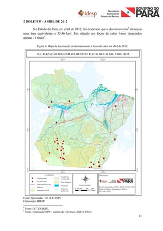 2 BOLETIM - ABRIL DE 2012

       No Estado do Pará, em abril de 2012, foi detectado que o desmatamento3 alcançou
uma área equivalente a 33,46 km². Em relação aos focos de calor foram detectados
apenas 11 focos4.

             Figura 1- Mapa de localização do desmatamento e focos de calor em abril de 2012.




Fonte: Queimadas /DETER /INPE
Elaboração: IDESP

3
    Fonte: DETER/INPE.
4
    Fonte: Queimada/INPE - satélite de referência AQUA-UMD.
                                                                                                11
 