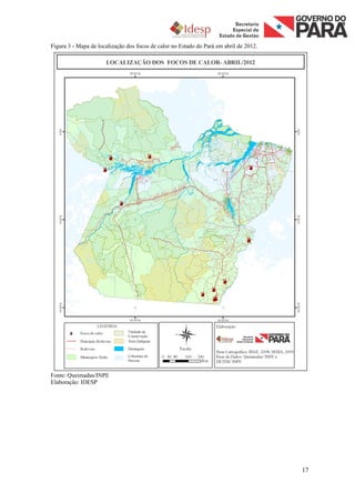 Figura 3 - Mapa de localização dos focos de calor no Estado do Pará em abril de 2012.




Fonte: Queimadas/INPE
Elaboração: IDESP




                                                                                        17
 