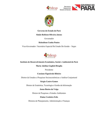 Governo do Estado do Pará
                   Simão Robison Oliveira Jatene
                             Governador

                      Helenilson Cunha Pontes
  Vice-Governador / Secretário Especial De Estado De Gestão – Seges




Instituto de Desenvolvimento Econômico, Social e Ambiental do Pará
                   Maria Adelina Guglioti Braglia
                              Presidente

                    Cassiano Figueiredo Ribeiro
 Diretor de Estudos e Pesquisas Socioeconômicas e Análise Conjuntural

                        Sérgio Castro Gomes
       Diretor de Estatística, Tecnologia e Gestão da Informação

                       Jonas Bastos da Veiga
              Diretor de Pesquisas e Estudos Ambientais

                        Elaine Cordeiro Felix
         Diretora de Planejamento, Administração e Finanças
 