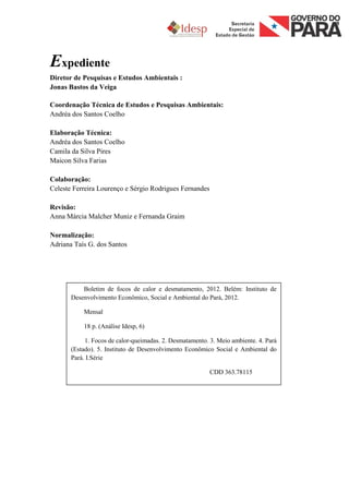 Expediente
Diretor de Pesquisas e Estudos Ambientais :
Jonas Bastos da Veiga

Coordenação Técnica de Estudos e Pesquisas Ambientais:
Andréa dos Santos Coelho

Elaboração Técnica:
Andréa dos Santos Coelho
Camila da Silva Pires
Maicon Silva Farias

Colaboração:
Celeste Ferreira Lourenço e Sérgio Rodrigues Fernandes

Revisão:
Anna Márcia Malcher Muniz e Fernanda Graim

Normalização:
Adriana Taís G. dos Santos




           Boletim de focos de calor e desmatamento, 2012. Belém: Instituto de
       Desenvolvimento Econômico, Social e Ambiental do Pará, 2012.

           Mensal

           18 p. (Análise Idesp, 6)

            1. Focos de calor-queimadas. 2. Desmatamento. 3. Meio ambiente. 4. Pará
       (Estado). 5. Instituto de Desenvolvimento Econômico Social e Ambiental do
       Pará. I.Série

                                                          CDD 363.78115
 