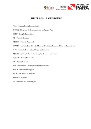 LISTA DE SIGLAS E ABREVIATURAS



APA - Área de Proteção Ambiental

DETER - Detecção do Desmatamento em Tempo Real

ESEC - Estação Ecológica.

FE - Floresta Estadual

FLONA - Floresta Nacional

IBAMA - Instituto Brasileiro do Meio Ambiente dos Recursos Naturais Renováveis.

INPE - Instituto Nacional de Pesquisas Espaciais

MODIS - Moderate Resolution Imaging Spectroradiometer

PARNA - Parque Nacional

PE - Parque Estadual

RDS - Reserva de Desenvolvimento Sustentável

REBIO - Reserva Biológica

RESEX - Reserva Extrativista

TI - Terra Indígena

UC - Unidade de Conservação
 