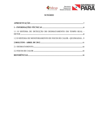 SUMÁRIO



APRESENTAÇÃO ................................................................................................................................. 7

1 - INFORMAÇÕES TÉCNICAS .................................................................................................... 8

1.1 O SISTEMA DE DETECÇÃO DO DESMATAMENTO EM TEMPO REAL -
DETER ......................................................................................................................................................... 8

1.2 O SISTEMA DE MONITORAMENTO DE FOCOS DE CALOR - QUEIMADAS... 9

2 BOLETIM - ABRIL DE 2012 ....................................................................................................... 11

2.1 DESMATAMENTO ........................................................................................................................ 12

2.2 FOCOS DE CALOR ....................................................................................................................... 15

REFERÊNCIAS ..................................................................................................................................... 18
 