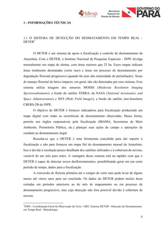 1 - INFORMAÇÕES TÉCNICAS



1.1 O SISTEMA DE DETECÇÃO DO DESMATAMENTO EM TEMPO REAL -
DETER1


       O DETER é um sistema de apoio à fiscalização e controle do desmatamento da
Amazônia. Com o DETER, o Instituto Nacional de Pesquisas Espaciais - INPE divulga
mensalmente um mapa de alertas, com áreas maiores que 25 ha. Esses mapas indicam
áreas totalmente desmatadas (corte raso) e áreas em processo de desmatamento por
degradação florestal progressiva (quando há uma alta intensidade de perturbação). Áreas
de manejo florestal de baixo impacto, em geral, não são detectadas por esse sistema. Esse
sistema utiliza imagens dos sensores MODIS (Moderate Resolution Imaging
Spectroradiometer), a bordo do satélite TERRA, da NASA (National Aeronautics and
Space Administration) e WFI (Wide Field Imager), a bordo do satélite sino-brasileiro
CBERS-2B do INPE.
       O objetivo do DETER é fornecer indicadores para fiscalização produzindo um
mapa digital com todas as ocorrências de desmatamento observadas. Dessa forma,
permite aos órgãos responsáveis pela fiscalização (IBAMA, Secretarias de Meio
Ambiente, Promotoria Pública, etc.) planejar suas ações de campo e operações de
combate ao desmatamento ilegal.
       Ressalta-se que o DETER é uma ferramenta concebida para dar suporte à
fiscalização e não para fornecer um mapa fiel do desmatamento mensal da Amazônia.
Isso é devido à resolução pouco detalhada dos satélites utilizados e à cobertura de nuvens,
variável de um mês para outro. A vantagem desse sistema está na rapidez com que o
DETER é capaz de detectar novos desflorestamentos, possibilitando gerar em um curto
período de tempo, dados para a fiscalização.
       A conversão de floresta primária até o estágio de corte raso pode levar de alguns
meses até vários anos para ser concluída. Os dados do DETER podem incluir áreas
cortadas em períodos anteriores ao do mês de mapeamento ou em processo de
desmatamento progressivo, mas cuja detecção não fora possível devido à cobertura de
nuvens.

1
 INPE - Coordenação-Geral de Observação da Terra - OBT, Sistema DETER - Detecção de Desmatamento
em Tempo Real - Metodologia.

                                                                                               8
 