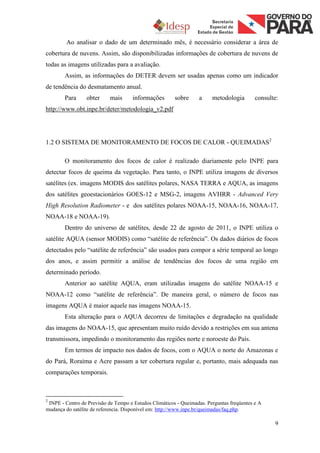 Ao analisar o dado de um determinado mês, é necessário considerar a área de
cobertura de nuvens. Assim, são disponibilizadas informações de cobertura de nuvens de
todas as imagens utilizadas para a avaliação.
        Assim, as informações do DETER devem ser usadas apenas como um indicador
de tendência do desmatamento anual.
        Para     obter      mais     informações        sobre     a     metodologia        consulte:
http://www.obt.inpe.br/deter/metodologia_v2.pdf




1.2 O SISTEMA DE MONITORAMENTO DE FOCOS DE CALOR - QUEIMADAS2

        O monitoramento dos focos de calor é realizado diariamente pelo INPE para
detectar focos de queima da vegetação. Para tanto, o INPE utiliza imagens de diversos
satélites (ex. imagens MODIS dos satélites polares, NASA TERRA e AQUA, as imagens
dos satélites geoestacionários GOES-12 e MSG-2, imagens AVHRR - Advanced Very
High Resolution Radiometer - e dos satélites polares NOAA-15, NOAA-16, NOAA-17,
NOAA-18 e NOAA-19).
        Dentro do universo de satélites, desde 22 de agosto de 2011, o INPE utiliza o
satélite AQUA (sensor MODIS) como “satélite de referência”. Os dados diários de focos
detectados pelo “satélite de referência” são usados para compor a série temporal ao longo
dos anos, e assim permitir a análise de tendências dos focos de uma região em
determinado período.
        Anterior ao satélite AQUA, eram utilizadas imagens do satélite NOAA-15 e
NOAA-12 como “satélite de referência”. De maneira geral, o número de focos nas
imagens AQUA é maior aquele nas imagens NOAA-15.
        Esta alteração para o AQUA decorreu de limitações e degradação na qualidade
das imagens do NOAA-15, que apresentam muito ruído devido a restrições em sua antena
transmissora, impedindo o monitoramento das regiões norte e noroeste do País.
        Em termos de impacto nos dados de focos, com o AQUA o norte do Amazonas e
do Pará, Roraima e Acre passam a ter cobertura regular e, portanto, mais adequada nas
comparações temporais.



2
 INPE - Centro de Previsão de Tempo e Estudos Climáticos - Queimadas. Perguntas freqüentes e A
mudança do satélite de referencia. Disponível em: http://www.inpe.br/queimadas/faq.php.

                                                                                                  9
 