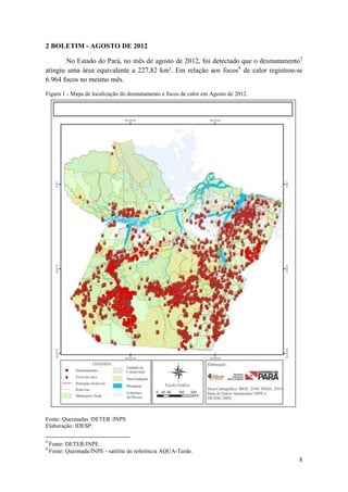 2 BOLETIM - AGOSTO DE 2012

       No Estado do Pará, no mês de agosto de 2012, foi detectado que o desmatamento3
atingiu uma área equivalente a 227,82 km². Em relação aos focos4 de calor registrou-se
6.964 focos no mesmo mês.

Figura 1 - Mapa de localização do desmatamento e focos de calor em Agosto de 2012.




Fonte: Queimadas /DETER /INPE
Elaboração: IDESP.

3
    Fonte: DETER/INPE.
4
    Fonte: Queimada/INPE - satélite de referência AQUA-Tarde.
                                                                                     8
 