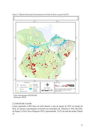 Figura 2 - Mapa de localização do desmatamento no Estado do Pará, em agosto de 2012.




 Fonte: Desmatamento DETER/INPE
 Elaboração: IDESP



2.2 FOCOS DE CALOR
Foram registrados 6.964 focos de calor durante o mês de agosto de 2012 no Estado do
Pará. As maiores concentrações ocorerram nos municípios de Altamira (1.385), São Félix
do Xingu (1.254) e Novo Progresso (997), representando 52,2% do total do estado (Tabela
3).




                                                                                       12
 