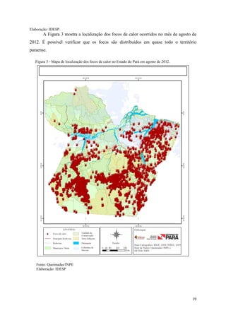 Elaboração: IDESP.
       A Figura 3 mostra a localização dos focos de calor ocorridos no mês de agosto de
2012. É possível verificar que os focos são distribuídos em quase todo o território
paraense.

   Figura 3 - Mapa de localização dos focos de calor no Estado do Pará em agosto de 2012.




   Fonte: Queimadas/INPE
   Elaboração: IDESP




                                                                                            19
 
