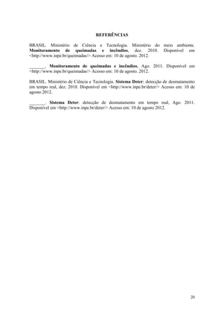 REFERÊNCIAS

BRASIL. Ministério de Ciência e Tecnologia. Ministério do meio ambiente.
Monitoramento de queimadas e incêndios, dez. 2010. Disponível em
<http://www.inpe.br/queimadas/> Acesso em: 10 de agosto. 2012.

_______. Monitoramento de queimadas e incêndios, Ago. 2011. Disponível em
<http://www.inpe.br/queimadas/> Acesso em: 10 de agosto. 2012.

BRASIL. Ministério de Ciência e Tecnologia. Sistema Deter: detecção de desmatamento
em tempo real, dez. 2010. Disponível em <http://www.inpe.br/deter/> Acesso em: 10 de
agosto 2012.

_______. Sistema Deter: detecção de desmatamento em tempo real, Ago. 2011.
Disponível em <http://www.inpe.br/deter/> Acesso em: 10 de agosto 2012.




                                                                                 20
 