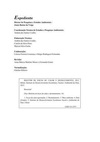 Expediente
Diretor de Pesquisas e Estudos Ambientais :
Jonas Bastos da Veiga

Coordenação Técnica de Estudos e Pesquisas Ambientais:
Andréa dos Santos Coelho

Elaboração Técnica:
Andréa dos Santos Coelho
Camila da Silva Pires
Maicon Silva Farias

Colaboração:
Celeste Ferreira Lourenço e Sérgio Rodrigues Fernandes

Revisão:
Anna Márcia Malcher Muniz e Fernanda Graim

Normalização:
Glauber Ribeiro




           BOLETIM DE FOCOS DE CALOR E DESMATAMENTO, 2012.
       Belém: Instituto de Desenvolvimento Econômico, Social e Ambiental do Pará,
       2012.

           Bimestral

           20 p. (Boletim de focos de calor e desmatamento, 14)

            1. Focos de calor-queimadas. 2. Desmatamento. 3. Meio ambiente. 4. Pará
       (Estado). 5. Instituto de Desenvolvimento Econômico Social e Ambiental do
       Pará. I.Série

                                                                  CDD 333.3357
 