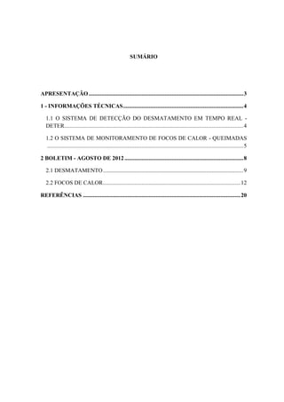 SUMÁRIO




APRESENTAÇÃO ............................................................................................................ 3

1 - INFORMAÇÕES TÉCNICAS .................................................................................... 4

   1.1 O SISTEMA DE DETECÇÃO DO DESMATAMENTO EM TEMPO REAL -
   DETER............................................................................................................................. 4

   1.2 O SISTEMA DE MONITORAMENTO DE FOCOS DE CALOR - QUEIMADAS
   ......................................................................................................................................... 5

2 BOLETIM - AGOSTO DE 2012 ................................................................................... 8

   2.1 DESMATAMENTO .................................................................................................. 9

   2.2 FOCOS DE CALOR ................................................................................................ 12

REFERÊNCIAS .............................................................................................................. 20
 