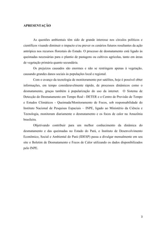 APRESENTAÇÃO



        As questões ambientais têm sido de grande interesse nos círculos políticos e
científicos visando diminuir o impacto e/ou prever os cenários futuros resultantes da ação
antrópica nos recursos florestais do Estado. O processo de desmatamento está ligado às
queimadas necessárias para o plantio de pastagens ou cultivos agrícolas, tanto em áreas
de vegetação primária quanto secundária.
        Os prejuízos causados são enormes e não se restringem apenas à vegetação,
causando grandes danos sociais às populações local e regional.
        Com o avanço da tecnologia de monitoramento por satélites, hoje é possível obter
informações, em tempo consideravelmente rápido, de processos dinâmicos como o
desmatamento, graças também à popularização do uso da internet.            O Sistema de
Detecção do Desmatamento em Tempo Real - DETER e o Centro de Previsão de Tempo
e Estudos Climáticos - Queimada/Monitoramento de Focos, sob responsabilidade do
Instituto Nacional de Pesquisas Espaciais – INPE, ligado ao Ministério da Ciência e
Tecnologia, monitoram diariamente o desmatamento e os focos de calor na Amazônia
brasileira.
        Objetivando contribuir para um melhor conhecimento da dinâmica do
desmatamento e das queimadas no Estado do Pará, o Instituto de Desenvolvimento
Econômico, Social e Ambiental do Pará (IDESP) passa a divulgar mensalmente em seu
site o Boletim de Desmatamento e Focos de Calor utilizando os dados disponibilizados
pelo INPE.




                                                                                        3
 