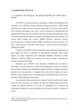 1 INFORMAÇÕES TÉCNICAS


1.1 O SISTEMA DE DETECÇÃO DO DESMATAMENTO EM TEMPO REAL -
DETER1


       O DETER é um sistema de apoio à fiscalização e controle do desmatamento da
Amazônia. Com o DETER, o Instituto Nacional de Pesquisas Espaciais - INPE divulga
mensalmente um mapa de alertas, com áreas maiores que 25 ha. Esses mapas indicam
áreas totalmente desmatadas (corte raso) e áreas em processo de desmatamento por
degradação florestal progressiva (quando há uma alta intensidade de perturbação). Áreas
de manejo florestal de baixo impacto, em geral, não são detectadas por esse sistema. Esse
sistema utiliza imagens dos sensores MODIS (Moderate Resolution Imaging
Spectroradiometer), a bordo do satélite TERRA, da NASA (National Aeronautics and
Space Administration) e WFI (Wide Field Imager), a bordo do satélite sino-brasileiro
CBERS-2B do INPE.
       O objetivo do DETER é fornecer indicadores para fiscalização produzindo um
mapa digital com todas as ocorrências de desmatamento observadas. Dessa forma,
permite aos órgãos responsáveis pela fiscalização (IBAMA, Secretarias de Meio
Ambiente, Promotoria Pública, etc.) planejar suas ações de campo e operações de
combate ao desmatamento ilegal.
       Ressalta-se que o DETER é uma ferramenta concebida para dar suporte à
fiscalização e não para fornecer um mapa fiel do desmatamento mensal da Amazônia.
Isso é devido à resolução pouco detalhada dos satélites utilizados e à cobertura de nuvens,
variável de um mês para outro. A vantagem desse sistema está na rapidez com que o
DETER é capaz de detectar novos desflorestamentos, possibilitando gerar em um curto
período de tempo, dados para a fiscalização.
       A conversão de floresta primária até o estágio de corte raso pode levar de alguns
meses até vários anos para ser concluída. Os dados do DETER podem incluir áreas
cortadas em períodos anteriores ao do mês de mapeamento ou em processo de
desmatamento progressivo, mas cuja detecção não fora possível devido à cobertura de
nuvens.



1
 INPE - Coordenação-Geral de Observação da Terra - OBT, Sistema DETER - Detecção de Desmatamento
em Tempo Real - Metodologia.

                                                                                               4
 