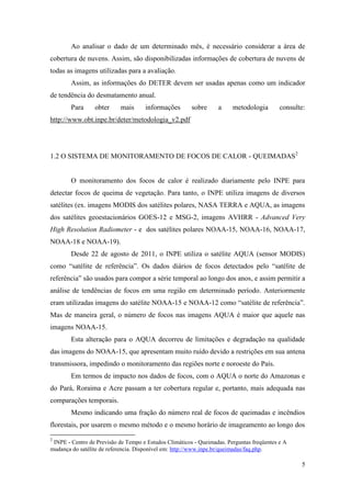 Ao analisar o dado de um determinado mês, é necessário considerar a área de
cobertura de nuvens. Assim, são disponibilizadas informações de cobertura de nuvens de
todas as imagens utilizadas para a avaliação.
        Assim, as informações do DETER devem ser usadas apenas como um indicador
de tendência do desmatamento anual.
        Para     obter      mais     informações        sobre     a     metodologia        consulte:
http://www.obt.inpe.br/deter/metodologia_v2.pdf




1.2 O SISTEMA DE MONITORAMENTO DE FOCOS DE CALOR - QUEIMADAS2


        O monitoramento dos focos de calor é realizado diariamente pelo INPE para
detectar focos de queima de vegetação. Para tanto, o INPE utiliza imagens de diversos
satélites (ex. imagens MODIS dos satélites polares, NASA TERRA e AQUA, as imagens
dos satélites geoestacionários GOES-12 e MSG-2, imagens AVHRR - Advanced Very
High Resolution Radiometer - e dos satélites polares NOAA-15, NOAA-16, NOAA-17,
NOAA-18 e NOAA-19).
        Desde 22 de agosto de 2011, o INPE utiliza o satélite AQUA (sensor MODIS)
como “satélite de referência”. Os dados diários de focos detectados pelo “satélite de
referência” são usados para compor a série temporal ao longo dos anos, e assim permitir a
análise de tendências de focos em uma região em determinado período. Anteriormente
eram utilizadas imagens do satélite NOAA-15 e NOAA-12 como “satélite de referência”.
Mas de maneira geral, o número de focos nas imagens AQUA é maior que aquele nas
imagens NOAA-15.
        Esta alteração para o AQUA decorreu de limitações e degradação na qualidade
das imagens do NOAA-15, que apresentam muito ruído devido a restrições em sua antena
transmissora, impedindo o monitoramento das regiões norte e noroeste do País.
        Em termos de impacto nos dados de focos, com o AQUA o norte do Amazonas e
do Pará, Roraima e Acre passam a ter cobertura regular e, portanto, mais adequada nas
comparações temporais.
        Mesmo indicando uma fração do número real de focos de queimadas e incêndios
florestais, por usarem o mesmo método e o mesmo horário de imageamento ao longo dos
2
 INPE - Centro de Previsão de Tempo e Estudos Climáticos - Queimadas. Perguntas freqüentes e A
mudança do satélite de referencia. Disponível em: http://www.inpe.br/queimadas/faq.php.

                                                                                                  5
 
