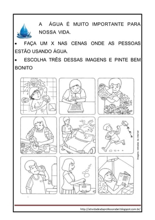 http://atividadesdaprofessorabel.blogspot.com.br/
A ÁGUA É MUITO IMPORTANTE PARA
NOSSA VIDA.
 FAÇA UM X NAS CENAS ONDE AS PESSOAS
ESTÃO USANDO ÁGUA.
 ESCOLHA TRÊS DESSAS IMAGENS E PINTE BEM
BONITO
Imagensretiradasdainternet
 