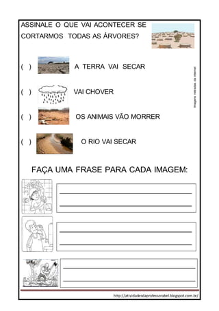 http://atividadesdaprofessorabel.blogspot.com.br/
ASSINALE O QUE VAI ACONTECER SE
CORTARMOS TODAS AS ÁRVORES?
( ) A TERRA VAI SECAR
( ) VAI CHOVER
( ) OS ANIMAIS VÃO MORRER
( ) O RIO VAI SECAR
FAÇA UMA FRASE PARA CADA IMAGEM:
________________________________
________________________________
______________________________________________________________
__
________________________________
________________________________
______________________________________________________________
__________________________________
________________________________
_____________________________________________________________
___
Imagensretiradasdainternet
 