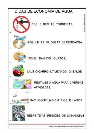 http://atividadesdaprofessorabel.blogspot.com.br/
DICAS DE ECONOMIA DE ÁGUA







FECHE BEM AS TORNEIRAS;
REGULE AS VÁLVULAS DE DESCARGA.
TOME BANHOS CURTOS;
LAVE O CARRO UTILIZANDO O BALDE.
NÃO JOGUE LIXO EM RIOS E LAGOS
REUTILIZE A ÁGUA PARA DIVERSAS
ATIVIDADES;
RESPEITE AS REGIÕES DE MANANCIAIS
Imagensretiradasdainternet
 