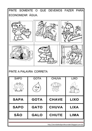 http://atividadesdaprofessorabel.blogspot.com.br/
PINTE SOMENTE O QUE DEVEMOS FAZER PARA
ECONOMIZAR ÁGUA.
PINTE A PALAVRA CORRETA
SAPO GOTA CHUVA LIXO
SAPA GOTA CHAVE LIXO
SAPO GATO CHUVA LIXA
SÃO GALO CHUTE LIMA
 