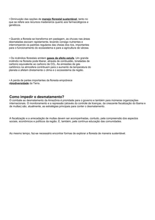 • Diminuição das opções de manejo florestal sustentável, tanto no
que se refere aos recursos madeireiros quanto aos farmacológicos e
genéticos.




• Quando a floresta se transforma em pastagem, as chuvas nas áreas
desmatadas escoam rapidamente, levando consigo nutrientes e
interrompendo os padrões regulares das cheias dos rios, importantes
para o funcionamento do ecossistema e para a agricultura de várzea.


• Os incêndios florestais emitem gases de efeito estufa. Um grande
incêndio na floresta pode liberar, através de combustão, toneladas de
carbono equivalente ao carbono de CO2. As emissões de gás
carbônico na atmosfera contribuem para o aumento da temperatura do
planeta e afetam diretamente o clima e o ecossistema da região.


• A perda de partes importantes da floresta empobrece
abiodiversidade da Terra.




Como impedir o desmatamento?
O combate ao desmatamento da Amazônia é prioridade para o governo e também para inúmeras organizações
internacionais. O monitoramento e a repressão (através do controle de licenças, da crescente fiscalização do Ibama e
de multas) são, atualmente, as estratégias principais para conter o desmatamento.



A fiscalização e a arrecadação de multas devem ser acompanhadas, contudo, pela compreensão dos aspectos
sociais, econômicos e políticos da região. E, também, pela contínua educação das comunidades.



Ao mesmo tempo, faz-se necessário encontrar formas de explorar a floresta de maneira sustentável.
 
