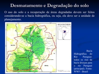 Desmatamento e Degradação do solo O uso do solo e a recuperação de áreas degradadas devem ser feitos considerando-se a bacia hidrográfica, ou seja, ela deve ser a unidade de planejamento. Bacia Hidrográfica do Rio Paraguai: todos os rios da bacia drenam para o rio Paraguai (principal). Fonte: WWF - Brasil  