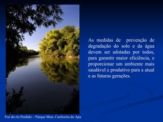 As medidas de  prevenção de degradação do solo e da água devem ser adotadas por todos, para garantir maior eficiência, e proporcionar um ambiente mais saudável e produtivo para a atual e as futuras gerações. Foz do rio Perdido – Parque Mun. Cachoeira do Apa 