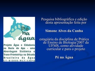 Pesquisa bibliográfica e edição desta apresentação feita por Simone Alves da Cunha estagiária da disciplina de Prática de Ensino de Biologia/2007 da UFMS, como atividade curricular e para o projeto Pé na Água 
