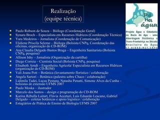 Paulo Robson de Souza – Biólogo (Coordenação Geral) Synara Broch – Especialista em Recursos Hídricos (Coordenação Técnica) Yara Medeiros – Jornalista (Coordenação de Comunicação) Elidiene Priscila Seleme – Bióloga (Bolsista CNPq, Coordenação das oficinas, organização do CD-ROM) Ana Claudia Delgado Bastos Braga – Engenheira Sanitarista (Bolsista CNPq, pesquisa)  Allison Ishy – Jornalista (Organização da cartilha) Diego Correia – Cientista Social (Bolsista CNPq, pesquisa) Elisabeth Arndt – Engenheira Agrícola/ Especialista em Recursos Hídricos (organização do CD-ROM)  Vali Joana Pott – Botânica (levantamento florístico / colaboração  Angela Sartori – Botânica (palestra sobre Chaco / colaboração) Lidimila Tadei, Lucas Pestana, Natasha Penatti, Simone Alves da Cunha – bolsistas de extensão UFMS 2007 Paulo Moska – ilustrador Marcelo dos Santos – design e programação do CD-ROM Karina Rébulla Laitart, Flávia Acceturi, Luis Eduardo Lescano, Gabriel Delgado – coletas botânicas e apoio logístico / colaboração Estagiários de Prática de Ensino de Biologia UFMS 2007 Realização (equipe técnica) 