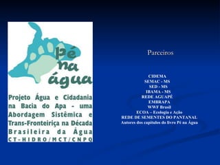     CIDEMA  SEMAC - MS  SED - MS  IBAMA - MS  REDE AGUAPÉ  EMBRAPA WWF Brasil ECOA – Ecologia e Ação REDE DE SEMENTES DO PANTANAL Autores dos capítulos do livro Pé na Água Parceiros 