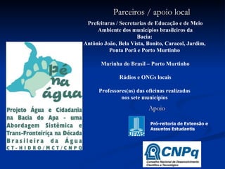   Prefeituras / Secretarias de Educação e de Meio Ambiente dos municípios brasileiros da Bacia:  Antônio João, Bela Vista, Bonito, Caracol, Jardim,  Ponta Porã e Porto Murtinho  Marinha do Brasil – Porto Murtinho Rádios e ONGs locais Professores(as) das oficinas realizadas  nos sete municípios   Pró-reitoria de Extensão e  Assuntos Estudantis Parceiros / apoio local Apoio 