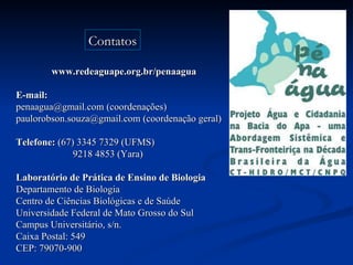 www.redeaguape.org.br/penaagua E-mail: penaagua@gmail.com (coordenações) paulorobson.souza@gmail.com (coordenação geral) Telefone:  (67) 3345 7329 (UFMS)  9218 4853 (Yara) Laboratório de Prática de Ensino de Biologia Departamento de Biologia  Centro de Ciências Biológicas e de Saúde Universidade Federal de Mato Grosso do Sul Campus Universitário, s/n. Caixa Postal: 549 CEP: 79070-900   Contatos 