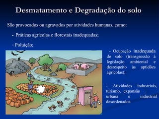 Desmatamento e Degradação do solo Poluição; São provocados ou agravados  por atividades humanas, como: -  Práticas agrícolas e florestais inadequadas; -  Ocupação  inadequada  do solo (transgressão à legislação ambiental e desrespeito às aptidões agrícolas); - Atividades industriais, turismo, expansão  urbana e industrial desordenados . 