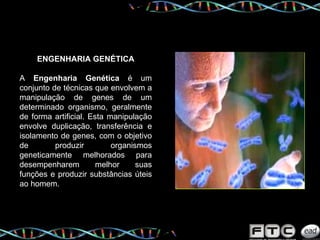 ENGENHARIA GENÉTICA A  Engenharia Genética  é um conjunto de técnicas que envolvem a manipulação de genes de um determinado organismo, geralmente de forma artificial. Esta manipulação envolve duplicação, transferência e isolamento de genes, com o objetivo de produzir organismos geneticamente melhorados para desempenharem melhor suas funções e produzir substâncias úteis ao homem. 