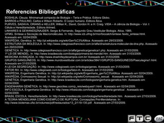Referencias Bibliográficas BOSHILIA, Cleuza. Minimanual compacto de Biologia – Teria e Prática. Editora Globo. BARROS e PAULINO, Carlos e Wilson Roberto. O corpo humano. Editora Ática. PURVES, SADAVA, ORIANS e HELLER, Willian K., David, Gordon H. e H. Craig. VIDA – A ciência da Biologia – Vol. I: Célula e Hereditariedade. Editora Artmed. LINHARES & GEWANDSZNAJDER, Sergio & Fernando, Segundo Grau Vestibular Biologia. Atica, 1985.  UFMG, Síntese e Secreção de Macromoléculas. In: http://www.icb.ufmg.br/mor/biocelch/sintese /texto_sintese.html. Acessado em: 02/04/2009. WIKIPÉDIA, Genética. In: http://pt.wikipedia.org/wiki/Gen%C3%A9tica. Acessado em 29/03/2009. ESTRUTURA DA MOLÉCULA. In: http://www.colegiosaofrancisco.com.br/alfa/dna/estrutura-molecular-de-dna.php. Acessado em 29/03/2009. GENÉTICA. In: http://www.colegiosaofrancisco.com.br/alfa/genetica/genetica1.php.  Acessado em 31/03/2009. 1ª LEI DE MENDEL. In: http://www.brasilescola.com/biologia/primeira-lei-mendel.htm. Acessado em 31/03/2009.  MEDICINA AVANÇADA. In: http://www.drashirleydecampos.com.br/ Acessado em 31/03/2009. GRUPOS SANGUÍNEOS. In: http://www.mundovestibular.com.br/articles/384/1/GRUPOS-SANGUINEOS/Paacutegina1.html. Acessado em 31/03/2009. A LEI DA SEGREGAÇÃO. In: http://www.colegioweb.com.br/biologia/genes. Acessado em 31/03/2009. FATOR RH. In: http://www.colegioweb.com.br/biologia/fator-rh. Acessado em 31/03/2009. WIKIPÉDIA, Engenharia Genética. In: http://pt.wikipedia.org/wiki/Engenharia_gen%C3%A9tica. Acessado em 02/04/2009. WIKIPÉDIA, Cromossomo Sexual. In: http://pt.wikipedia.org/wiki/Cromossomo_sexual.  Acessado em 02/04/2009. GENÉTICA, Engenharia Genética. In: http://www.brasilescola.com/biologia/engenharia-genetica.htm. Acessado em 02/04/2009. ENGENHARIA GENÉTICA. In: http://www.geocities.com/p_reis/webquest1.html.  Acessado em 02/04/2009. INFO ESCOLA, Engenharia Genética. In: http://www.infoescola.com/biologia/engenharia-genetica/.  Acessado em 02/04/2009. BRASIL ESCOLA, Hereditariedade. In: http://www.brasilescola.com/biologia/hereditariedade.htm.  Acessado em 27/03/2009. A TEORIA MENDELIANA COMO EXEMPLO DE RUPTURA, Concepções Pré-Mendelianas. In: http://www.biotemas.ufsc.br/volumes/pdf/restaurados/13_2/119-135.pdf.  Acessado em 27/03/2009. 