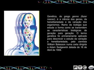 Genética, do grego  genno (fazer nascer) , é a ciência dos genes, da hereditariedade e da variação dos organismos. Ramo da biologia que estuda a forma como se transmitem as características biológicas de geração para geração. O termo genética foi primeiramente aplicado para descrever o estudo da variação e hereditariedade, pelo cientista William Batesson numa carta dirigida a Adam Sedgewick datada de 18 de Abril de 1908. 