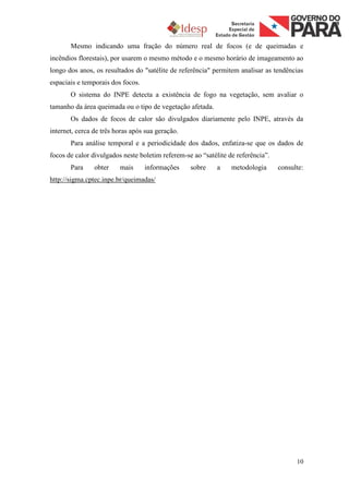 Mesmo indicando uma fração do número real de focos (e de queimadas e
incêndios florestais), por usarem o mesmo método e o mesmo horário de imageamento ao
longo dos anos, os resultados do "satélite de referência" permitem analisar as tendências
espaciais e temporais dos focos.
       O sistema do INPE detecta a existência de fogo na vegetação, sem avaliar o
tamanho da área queimada ou o tipo de vegetação afetada.
       Os dados de focos de calor são divulgados diariamente pelo INPE, através da
internet, cerca de três horas após sua geração.
       Para análise temporal e a periodicidade dos dados, enfatiza-se que os dados de
focos de calor divulgados neste boletim referem-se ao “satélite de referência”.
       Para     obter    mais      informações    sobre     a    metodologia      consulte:
http://sigma.cptec.inpe.br/queimadas/




                                                                                        10
 