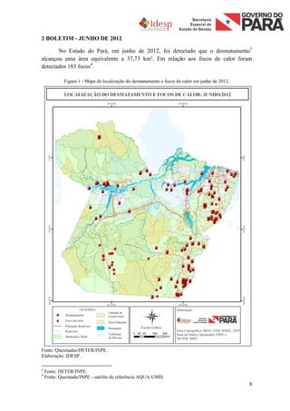 2 BOLETIM - JUNHO DE 2012

       No Estado do Pará, em junho de 2012, foi detectado que o desmatamento3
alcançou uma área equivalente a 37,73 km². Em relação aos focos de calor foram
detectados 183 focos4.

             Figura 1 - Mapa de localização do desmatamento e focos de calor em junho de 2012.




Fonte: Queimadas/DETER/INPE.
Elaboração: IDESP.

3
    Fonte: DETER/INPE.
4
    Fonte: Queimada/INPE - satélite de referência AQUA-UMD.
                                                                                                 8
 