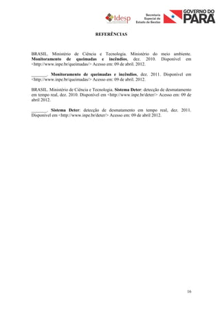 REFERÊNCIAS



BRASIL. Ministério de Ciência e Tecnologia. Ministério do meio ambiente.
Monitoramento de queimadas e incêndios, dez. 2010. Disponível em
<http://www.inpe.br/queimadas/> Acesso em: 09 de abril. 2012.

_______. Monitoramento de queimadas e incêndios, dez. 2011. Disponível em
<http://www.inpe.br/queimadas/> Acesso em: 09 de abril. 2012.

BRASIL. Ministério de Ciência e Tecnologia. Sistema Deter: detecção de desmatamento
em tempo real, dez. 2010. Disponível em <http://www.inpe.br/deter/> Acesso em: 09 de
abril 2012.

_______. Sistema Deter: detecção de desmatamento em tempo real, dez. 2011.
Disponível em <http://www.inpe.br/deter/> Acesso em: 09 de abril 2012.




                                                                                 16
 