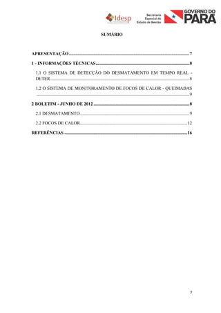 SUMÁRIO



APRESENTAÇÃO ............................................................................................................ 7

1 - INFORMAÇÕES TÉCNICAS .................................................................................... 8

   1.1 O SISTEMA DE DETECÇÃO DO DESMATAMENTO EM TEMPO REAL -
   DETER............................................................................................................................. 8

   1.2 O SISTEMA DE MONITORAMENTO DE FOCOS DE CALOR - QUEIMADAS
   ......................................................................................................................................... 9

2 BOLETIM - JUNHO DE 2012 ...................................................................................... 8

   2.1 DESMATAMENTO .................................................................................................. 9

   2.2 FOCOS DE CALOR ................................................................................................ 12

REFERÊNCIAS .............................................................................................................. 16




                                                                                                                                            7
 