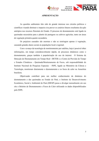 APRESENTAÇÃO



        As questões ambientais têm sido de grande interesse nos círculos políticos e
científicos visando diminuir o impacto e/ou prever os cenários futuros resultantes da ação
antrópica nos recursos florestais do Estado. O processo de desmatamento está ligado às
queimadas necessárias para o plantio de pastagens ou cultivos agrícolas, tanto em áreas
de vegetação primária quanto secundária.
        Os prejuízos causados são enormes e não se restringem apenas à vegetação,
causando grandes danos sociais às populações local e regional.
        Com o avanço da tecnologia de monitoramento por satélites, hoje é possível obter
informações, em tempo consideravelmente rápido, de processos dinâmicos como o
desmatamento, graças também à popularização do uso da internet.            O Sistema de
Detecção do Desmatamento em Tempo Real - DETER e o Centro de Previsão de Tempo
e Estudos Climáticos - Queimada/Monitoramento de Focos, sob responsabilidade do
Instituto Nacional de Pesquisas Espaciais – INPE, ligado ao Ministério da Ciência e
Tecnologia, monitoram diariamente o desmatamento e os focos de calor na Amazônia
brasileira.
        Objetivando contribuir para um melhor conhecimento da dinâmica do
desmatamento e das queimadas no Estado do Pará, o Instituto de Desenvolvimento
Econômico, Social e Ambiental do Pará (IDESP) passa a divulgar mensalmente em seu
site o Boletim de Desmatamento e Focos de Calor utilizando os dados disponibilizados
pelo INPE.




                                                                                        7
 