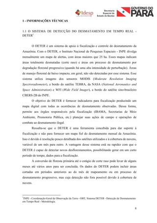 1 - INFORMAÇÕES TÉCNICAS


1.1 O SISTEMA DE DETECÇÃO DO DESMATAMENTO EM TEMPO REAL -
DETER1


       O DETER é um sistema de apoio à fiscalização e controle do desmatamento da
Amazônia. Com o DETER, o Instituto Nacional de Pesquisas Espaciais - INPE divulga
mensalmente um mapa de alertas, com áreas maiores que 25 ha. Esses mapas indicam
áreas totalmente desmatadas (corte raso) e áreas em processo de desmatamento por
degradação florestal progressiva (quando há uma alta intensidade de perturbação). Áreas
de manejo florestal de baixo impacto, em geral, não são detectadas por esse sistema. Esse
sistema utiliza imagens dos sensores MODIS (Moderate Resolution Imaging
Spectroradiometer), a bordo do satélite TERRA, da NASA (National Aeronautics and
Space Administration) e WFI (Wide Field Imager), a bordo do satélite sino-brasileiro
CBERS-2B do INPE.
       O objetivo do DETER é fornecer indicadores para fiscalização produzindo um
mapa digital com todas as ocorrências de desmatamento observadas. Dessa forma,
permite aos órgãos responsáveis pela fiscalização (IBAMA, Secretarias de Meio
Ambiente, Promotoria Pública, etc.) planejar suas ações de campo e operações de
combate ao desmatamento ilegal.
       Ressalta-se que o DETER é uma ferramenta concebida para dar suporte à
fiscalização e não para fornecer um mapa fiel do desmatamento mensal da Amazônia.
Isso é devido à resolução pouco detalhada dos satélites utilizados e à cobertura de nuvens,
variável de um mês para outro. A vantagem desse sistema está na rapidez com que o
DETER é capaz de detectar novos desflorestamentos, possibilitando gerar em um curto
período de tempo, dados para a fiscalização.
       A conversão de floresta primária até o estágio de corte raso pode levar de alguns
meses até vários anos para ser concluída. Os dados do DETER podem incluir áreas
cortadas em períodos anteriores ao do mês de mapeamento ou em processo de
desmatamento progressivo, mas cuja detecção não fora possível devido à cobertura de
nuvens.



1
 INPE - Coordenação-Geral de Observação da Terra - OBT, Sistema DETER - Detecção de Desmatamento
em Tempo Real - Metodologia.

                                                                                               8
 