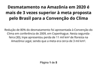 Página 1 de 5
Desmatamento na Amazônia em 2020 é
mais de 3 vezes superior à meta proposta
pelo Brasil para a Convenção do Clima
Redução de 80% do desmatamento foi apresentada à Convenção do
Clima em conferência de 2009, em Copenhague. Nesta segunda-
feira (30), Inpe apresentou perda de 11 mil km² de floresta na
Amazônia Legal, sendo que a meta era cerca de 3 mil km².
 