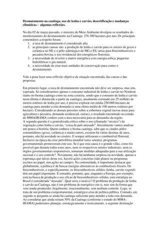 Desmatamento na caatinga, uso de lenha e carvão, desertificação e mudanças
climáticas - algumas reflexões.

No dia 02 de março passado, o ministro do Meio Ambiente divulgou os resultados do
monitoramento do desmatamento na Caatinga: 276.300 hectares por ano. Os principais
comentários a respeito foram:
   1. a taxa de desmatamento é considerado alta
   2. as principais causas são: a produção de lenha e carvão para os setores de gesso e
       cerâmica no NE e o pólo siderúrgico de MG e ES; áreas para biocombustíveis e
       pecuária bovina, e uso residencial dos energéticos florestais.
   3. a necessidade de reverter a matriz energética com energia eólica, pequenas
       hidrelétricas e gás natural.
   4. a necessidade de criar mais unidades de conservação para conter o
       desmatamento.

Vale a pena fazer uma reflexão objetiva da situação encontrada, das causas e das
propostas.

Em primeiro lugar, a taxa de desmatamento encontrada não deve ser surpresa, mas sim,
esperada. Se considerarmos apenas o consumo industrial de lenha e carvão no Nordeste
(tanto no bioma caatinga como na zona costeira, sendo que o consumo de lenha e carvão
nesta última é abastecido a partir da caatinga), atualmente estimado em 25 milhões de
metros estéreos de lenha por ano, é preciso explorar em média 250.000 hectares de
caatinga para atender a esta demanda (a uma oferta média de 100 metros estéreos por
hectare). Considerando as demais pressões sobre a cobertura vegetal (novas áreas para
agricultura e pecuária, demanda residencial, outras), o resultado encontrado no estudo
do MMA/IBAMA confere com a área necessária para as demandas da região.
A segunda questão é a generalizada crítica sobre o uso (chamado “arcaico”) da
vegetação como lenha e carvão, “coisa de país atrasado”. Inicialmente vamos analisar
um pouco a história. Quem conhece o bioma caatinga, sabe que os citados pólos
consumidores (gesso, cerâmica) e muito outros, existem há várias dezenas de anos,
portanto, não há novidade no cenário. E sempre utilizaram o combustível florestal.
Inclusive na época da crise petrolífera mundial (anos setenta), programas
governamentais promoveram este uso. Se é que esta causa é o grande vilão, como foi
possível que durante todos estes anos, nem os respectivos setores industriais, nem os
órgãos governamentais responsáveis, tomaram medidas adequadas para a sua utilização
racional e o seu controle? Novamente, não há nenhuma surpresa ou novidade, apenas a
esperança que talvez desta vez, haverá ações concretas (não planos ou programas
escritos no papel, sim ações no campo). Na continuidade, é importante destacar que
globalmente, a política é de buscar energias alternativas às combustíveis fósseis. Os
biocombustíveis, e especificamente, os biocombustíveis sólidos (lenha, carvão vegetal)
têm um papel importante. É estranho, portanto, que, enquanto a Europa, por exemplo,
está na busca de produção e uso eficaz de biocombustíveis sólidos, esta estratégia no
Brasil é considerada “atrasada”. Qual seria o motivo? O problema da produção de lenha
e carvão na Caatinga, não é um problema do energético em si, mas sim da forma que
vem sendo produzido: ilegalmente, irracionalmente, sem nenhum controle. Logo, se
trata de um problema comportamental, estratégico e/ou de política pública. Contudo, em
seguida se pergunta se ainda há caatinga suficiente para atender a toda esta demanda.
Ao considerar que ainda restam 50% da Caatinga (conforme o estudo do MMA-
IBAMA) poderemos planejar, estrategicamente e teoricamente, a seguinte destinação
 