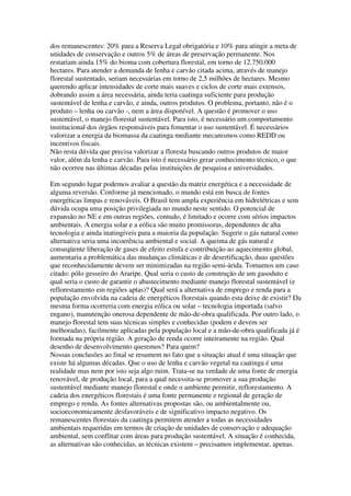 dos remanescentes: 20% para a Reserva Legal obrigatória e 10% para atingir a meta de
unidades de conservação e outros 5% de áreas de preservação permanente. Nos
restariam ainda 15% do bioma com cobertura florestal, em torno de 12.750.000
hectares. Para atender a demanda de lenha e carvão citada acima, através de manejo
florestal sustentado, seriam necessárias em torno de 2,5 milhões de hectares. Mesmo
querendo aplicar intensidades de corte mais suaves e ciclos de corte mais extensos,
dobrando assim a área necessária, ainda teria caatinga suficiente para produção
sustentável de lenha e carvão, e ainda, outros produtos. O problema, portanto, não é o
produto – lenha ou carvão -, nem a área disponível. A questão é promover o uso
sustentável, o manejo florestal sustentável. Para isto, é necessário um comportamento
institucional dos órgãos responsáveis para fomentar o uso sustentável. É necessários
valorizar a energia da biomassa da caatinga mediante mecanismos como REDD ou
incentivos fiscais.
Não resta dúvida que precisa valorizar a floresta buscando outros produtos de maior
valor, além da lenha e carvão. Para isto é necessário gerar conhecimento técnico, o que
não ocorreu nas últimas décadas pelas instituições de pesquisa e universidades.

Em segundo lugar podemos avaliar a questão da matriz energética e a necessidade de
alguma reversão. Conforme já mencionado, o mundo está em busca de fontes
energéticas limpas e renováveis. O Brasil tem ampla experiência em hidrelétricas e sem
dúvida ocupa uma posição privilegiada no mundo neste sentido. O potencial de
expansão no NE e em outras regiões, contudo, é limitado e ocorre com sérios impactos
ambientais. A energia solar e a eólica são muito promissoras, dependentes de alta
tecnologia e ainda inatingíveis para a maioria da população. Sugerir o gás natural como
alternativa seria uma incoerência ambiental e social. A queima de gás natural e
conseqüente liberação de gases de efeito estufa e contribuição ao aquecimento global,
aumentaria a problemática das mudanças climáticas e de desertificação, duas questões
que reconhecidamente devem ser minimizadas na região semi-árida. Tomamos um caso
citado: pólo gesseiro do Araripe. Qual seria o custo de construção de um gasoduto e
qual seria o custo de garantir o abastecimento mediante manejo florestal sustentável (e
reflorestamento em regiões aptas)? Qual será a alternativa de emprego e renda para a
população envolvida na cadeia de energéticos florestais quando esta deixe de existir? Da
mesma forma ocorreria com energia eólica ou solar – tecnologia importada (salvo
engano), manutenção onerosa dependente de mão-de-obra qualificada. Por outro lado, o
manejo florestal tem suas técnicas simples e conhecidas (podem e devem ser
melhoradas), facilmente aplicadas pela população local e a mão-de-obra qualificada já é
formada na própria região. A geração de renda ocorre inteiramente na região. Qual
desenho de desenvolvimento queremos? Para quem?
Nossas conclusões ao final se resumem no fato que a situação atual é uma situação que
existe há algumas décadas. Que o uso de lenha e carvão vegetal na caatinga é uma
realidade mas nem por isto seja algo ruim. Trata-se na verdade de uma fonte de energia
renovável, de produção local, para a qual necessita-se promover a sua produção
sustentável mediante manejo florestal e onde o ambiente permitir, reflorestamento. A
cadeia dos energéticos florestais é uma fonte permanente e regional de geração de
emprego e renda. As fontes alternativas propostas são, ou ambientalmente ou,
socioeconomicamente desfavoráveis e de significativo impacto negativo. Os
remanescentes florestais da caatinga permitem atender a todas as necessidades
ambientais requeridas em termos de criação de unidades de conservação e adequação
ambiental, sem conflitar com áreas para produção sustentável. A situação é conhecida,
as alternativas são conhecidas, as técnicas existem – precisamos implementar, apenas.
 