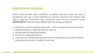 Importância e soluções 
Como vimos durante todo o trabalho, os gráficos apontam, cada vez mais, a 
decadência com que o meio ambiente se encontra: estamos com indicies mais 
altos a cada ano. Precisamos agir, precisamos trazer foco ao assunto e tornar 
IMPORTANTE! OAquecimento Global não é um simples problema. 
1. Incentivar o uso de energias renováveis – como a energia dos ventos e do Sol; 
2. Reflorestamento, criação de reservas naturais; 
3. Recuperação de áreas degradadas; 
4. Preservar a vegetação nativa; 
5. Conscientizar a população que vive em torno da floresta, buscando combater 
a poluição e promover o respeito à natureza. 
06/11/2014 DESMATAMENTO NO 12 BRASIL E AS MUDANÇAS CLIMÁTICAS 
 