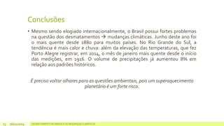 Conclusões 
• Mesmo sendo elogiado internacionalmente, o Brasil possui fortes problemas 
na questão dos desmatamentos  mudanças climáticas. Junho deste ano foi 
o mais quente desde 1880 para muitos países. No Rio Grande do Sul, a 
tendência é mais calor e chuva: além da elevação das temperaturas, que fez 
Porto Alegre registrar, em 2014, o mês de janeiro mais quente desde o início 
das medições, em 1916. O volume de precipitações já aumentou 8% em 
relação aos padrões históricos. 
É preciso voltar olhares para as questões ambientais, pois um superaquecimento 
planetário é um forte risco. 
06/11/2014 DESMATAMENTO NO 13 BRASIL E AS MUDANÇAS CLIMÁTICAS 
 
