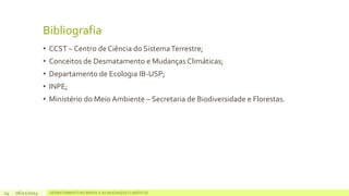Bibliografia 
• CCST – Centro de Ciência do Sistema Terrestre; 
• Conceitos de Desmatamento e Mudanças Climáticas; 
• Departamento de Ecologia IB-USP; 
• INPE; 
• Ministério do Meio Ambiente – Secretaria de Biodiversidade e Florestas. 
06/11/2014 DESMATAMENTO NO 14 BRASIL E AS MUDANÇAS CLIMÁTICAS 
