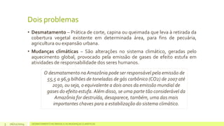 Dois problemas 
• Desmatamento – Prática de corte, capina ou queimada que leva à retirada da 
cobertura vegetal existente em determinada área, para fins de pecuária, 
agricultura ou expansão urbana. 
• Mudanças climáticas – São alterações no sistema climático, geradas pelo 
aquecimento global, provocado pela emissão de gases de efeito estufa em 
atividades de responsabilidade dos seres humanos. 
O desmatamento na Amazônia pode ser responsável pela emissão de 
55,5 a 96,9 bilhões de toneladas de gás carbônico (CO2) de 2007 até 
2030, ou seja, o equivalente a dois anos da emissão mundial de 
gases do efeito estufa. Além disso, se uma parte tão considerável da 
Amazônia for destruída, desaparece, também, uma das mais 
importantes chaves para a estabilização do sistema climático. 
06/11/2014 DESMATAMENTO NO 3 BRASIL E AS MUDANÇAS CLIMÁTICAS 
 
