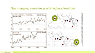 Nas imagens, veem-se as alterações climáticas 
06/11/2014 DESMATAMENTO NO 4 BRASIL E AS MUDANÇAS CLIMÁTICAS 
Obregon & Marengo, 2007 / Caracterização do clima no Século XX no 
Brasil: Tendências de chuvas e Temperaturas médias e extremas. 
 