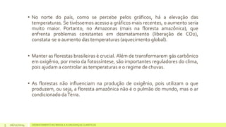 • No norte do país, como se percebe pelos gráficos, há a elevação das 
temperaturas. Se tivéssemos acesso a gráficos mais recentes, o aumento seria 
muito maior. Portanto, no Amazonas (mais na floresta amazônica), que 
enfrenta problemas constantes em desmatamento (liberação de CO2), 
constata-se o aumento das temperaturas (aquecimento global). 
• Manter as florestas brasileiras é crucial. Além de transformarem gás carbônico 
em oxigênio, por meio da fotossíntese, são importantes reguladores do clima, 
pois ajudama controlar as temperaturas e o regime de chuvas. 
• As florestas não influenciam na produção de oxigênio, pois utilizam o que 
produzem, ou seja, a floresta amazônica não é o pulmão do mundo, mas o ar 
condicionado daTerra. 
06/11/2014 DESMATAMENTO NO 5 BRASIL E AS MUDANÇAS CLIMÁTICAS 
 