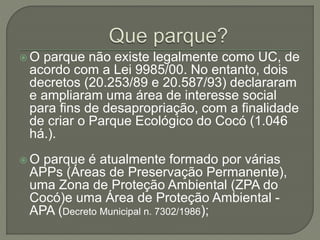  O parque não existe legalmente como UC, de 
acordo com a Lei 9985/00. No entanto, dois 
decretos (20.253/89 e 20.587/93) declararam 
e ampliaram uma área de interesse social 
para fins de desapropriação, com a finalidade 
de criar o Parque Ecológico do Cocó (1.046 
há.). 
 O parque é atualmente formado por várias 
APPs (Áreas de Preservação Permanente), 
uma Zona de Proteção Ambiental (ZPA do 
Cocó)e uma Área de Proteção Ambiental - 
APA (Decreto Municipal n. 7302/1986); 
 
